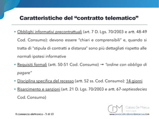 Caratteristiche del “contratto telematico”
www.avvocaticaloriodemarcus.comIl commercio elettronico - 5 di 10
➔ Obblighi informativi precontrattuali (art. 7 D. Lgs. 70/2003 e artt. 48-49
Cod. Consumo): devono essere “chiari e comprensibili” e, quando si
tratta di “stipula di contratti a distanza” sono più dettagliati rispetto alle
normali ipotesi informative
➔ Requisiti formali (artt. 50-51 Cod. Consumo) → “ordine con obbligo di
pagare”
➔ Disciplina specifica del recesso (artt. 52 ss. Cod. Consumo): 14 giorni
➔ Risarcimento e sanzioni (art. 21 D. Lgs. 70/2003 e artt. 67-septiesdecies
Cod. Consumo)
 