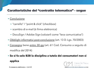 Caratteristiche del “contratto telematico” - segue
www.avvocaticaloriodemarcus.comIl commercio elettronico - 6 di 10
➔ Conclusione
● “carrello” / “point & click” (checkbox)
● scambio di e-mail (è firma elettronica)
● DocuSign / Adobe Sign (valutarli come “leva comunicativa”)
➔ Obblighi informativi post-conclusione (art. 13 D. Lgs. 70/2003)
➔ Consegna bene entro 30 gg (art. 61 Cod. Consumo a seguito di
modifica del 2014)
➔ Se si fa solo B2B la disciplina a tutela dei consumatori non si
applica
 