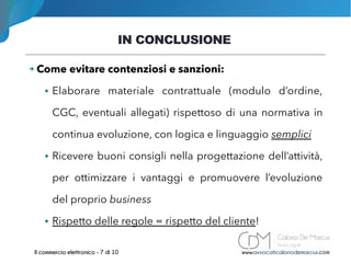 IN CONCLUSIONE
www.avvocaticaloriodemarcus.comIl commercio elettronico - 7 di 10
➔ Come evitare contenziosi e sanzioni:
● Elaborare materiale contrattuale (modulo d’ordine,
CGC, eventuali allegati) rispettoso di una normativa in
continua evoluzione, con logica e linguaggio semplici
● Ricevere buoni consigli nella progettazione dell’attività,
per ottimizzare i vantaggi e promuovere l’evoluzione
del proprio business
● Rispetto delle regole = rispetto del cliente!
 