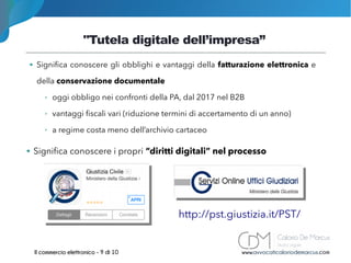 "Tutela digitale dell’impresa”
www.avvocaticaloriodemarcus.comIl commercio elettronico - 9 di 10
➔ Significa conoscere gli obblighi e vantaggi della fatturazione elettronica e
della conservazione documentale
➢ oggi obbligo nei confronti della PA, dal 2017 nel B2B
➢ vantaggi fiscali vari (riduzione termini di accertamento di un anno)
➢ a regime costa meno dell’archivio cartaceo
➔ Significa conoscere i propri “diritti digitali” nel processo
http://pst.giustizia.it/PST/
 