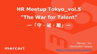 HR Meetup Tokyo_vol.5
"The War for Talent"
ー「守・破・離」ー
Mercari, Inc.
ISHIGURO Takaya
https://www.mercari.com/jp/
 
