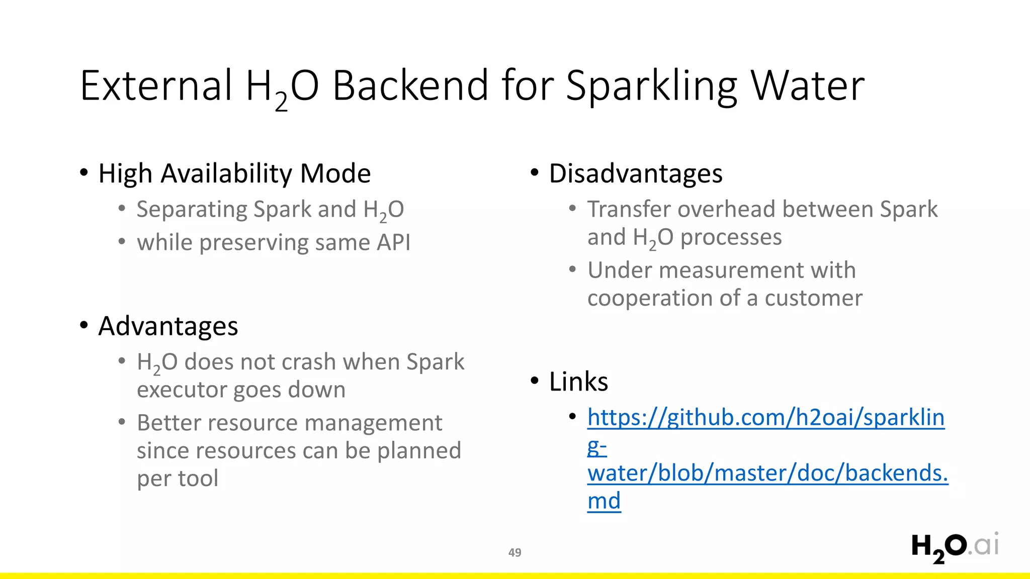 External H2O Backend for Sparkling Water
• High Availability Mode
• Separating Spark and H2O
• while preserving same API
• Advantages
• H2O does not crash when Spark
executor goes down
• Better resource management
since resources can be planned
per tool
49
• Disadvantages
• Transfer overhead between Spark
and H2O processes
• Under measurement with
cooperation of a customer
• Links
• https://github.com/h2oai/sparklin
g-
water/blob/master/doc/backends.
md
 