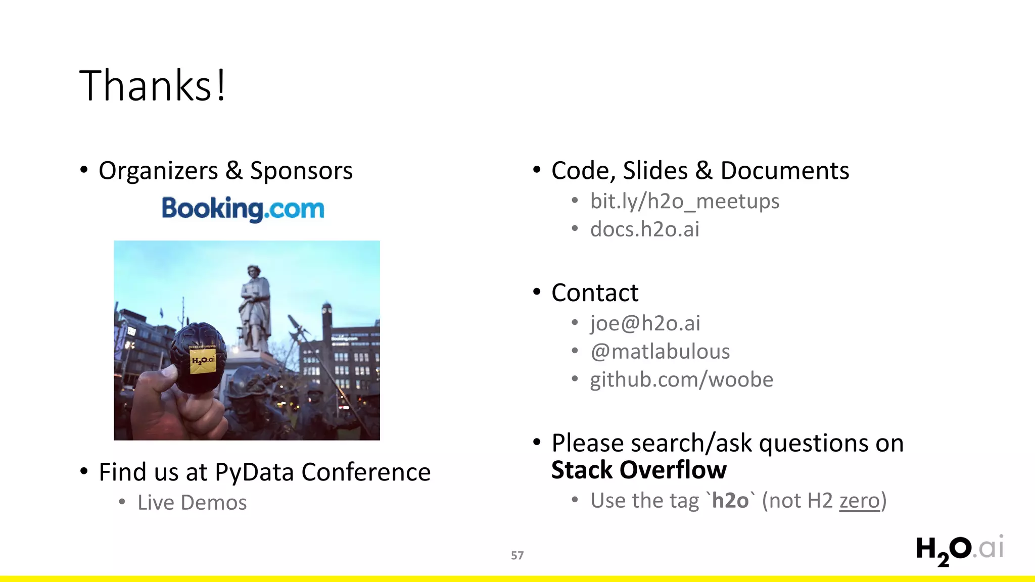 • Organizers & Sponsors
• Find us at PyData Conference
• Live Demos
57
Thanks!
• Code, Slides & Documents
• bit.ly/h2o_meetups
• docs.h2o.ai
• Contact
• joe@h2o.ai
• @matlabulous
• github.com/woobe
• Please search/ask questions on
Stack Overflow
• Use the tag `h2o` (not H2 zero)
 