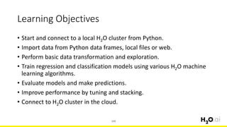 Learning Objectives
• Start and connect to a local H2O cluster from Python.
• Import data from Python data frames, local files or web.
• Perform basic data transformation and exploration.
• Train regression and classification models using various H2O machine
learning algorithms.
• Evaluate models and make predictions.
• Improve performance by tuning and stacking.
• Connect to H2O cluster in the cloud.
104
 