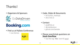 • Organizers & Sponsors
• Find us at PyData Conference
• Live Demos
108
Thanks!
• Code, Slides & Documents
• bit.ly/h2o_meetups
• docs.h2o.ai
• Contact
• joe@h2o.ai
• @matlabulous
• github.com/woobe
• Please search/ask questions on
Stack Overflow
• Use the tag `h2o` (not H2 zero)
 