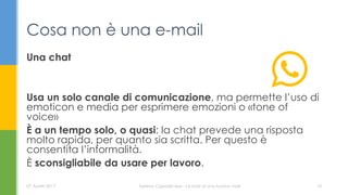 Una chat
Usa un solo canale di comunicazione, ma permette l’uso di
emoticon e media per esprimere emozioni o «tone of
voice»
È a un tempo solo, o quasi: la chat prevede una risposta
molto rapida, per quanto sia scritta. Per questo è
consentita l’informalità.
È sconsigliabile da usare per lavoro.
Cosa non è una e-mail
07 Aprile 2017 Serena Capodicasa - Le basi di una buona mail 10
 