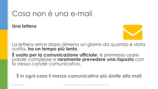Una lettera
La lettera arriva dopo almeno un giorno da quando è stata
scritta, ha un tempo più lento.
È usata per la comunicazione ufficiale: è premesso usare
parole complesse e raramente prevedere una risposta con
lo stesso canale comunicativo.
È in ogni caso il mezzo comunicativo più simile alla mail
Cosa non è una e-mail
07 Aprile 2017 Serena Capodicasa - Le basi di una buona mail 11
 