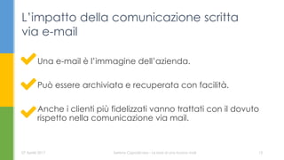 Una e-mail è l’immagine dell’azienda.
Può essere archiviata e recuperata con facilità.
Anche i clienti più fidelizzati vanno trattati con il dovuto
rispetto nella comunicazione via mail.
L’impatto della comunicazione scritta
via e-mail
07 Aprile 2017 Serena Capodicasa - Le basi di una buona mail 13
 