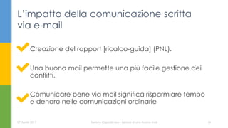 Creazione del rapport [ricalco-guida] (PNL).
Una buona mail permette una più facile gestione dei
conflitti.
Comunicare bene via mail significa risparmiare tempo
e denaro nelle comunicazioni ordinarie
L’impatto della comunicazione scritta
via e-mail
07 Aprile 2017 Serena Capodicasa - Le basi di una buona mail 14
 
