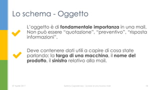 L’oggetto è di fondamentale importanza in una mail.
Non può essere “quotazione”, “preventivo”, “risposta
informazioni”.
Deve contenere dati utili a capire di cosa state
parlando: la targa di una macchina, il nome del
prodotto, il sinistro relativo alla mail.
Lo schema - Oggetto
07 Aprile 2017 Serena Capodicasa - Le basi di una buona mail 18
 