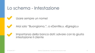 Usare sempre un nome!
Mai solo “Buongiorno,”, o «Gentile,», «Egregio,»
Importanza della banca dati: salvare con la giusta
intestazione il cliente
Lo schema - Intestazione
07 Aprile 2017 Serena Capodicasa - Le basi di una buona mail 19
 