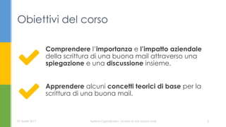 Comprendere l’importanza e l’impatto aziendale
della scrittura di una buona mail attraverso una
spiegazione e una discussione insieme.
Obiettivi del corso
Serena Capodicasa - Le basi di una buona mail07 Aprile 2017 2
Apprendere alcuni concetti teorici di base per la
scrittura di una buona mail.
 