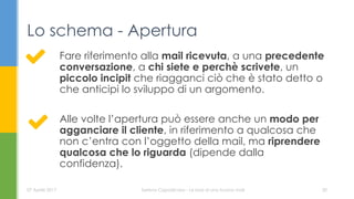 Fare riferimento alla mail ricevuta, a una precedente
conversazione, a chi siete e perchè scrivete, un
piccolo incipit che riagganci ciò che è stato detto o
che anticipi lo sviluppo di un argomento.
Alle volte l’apertura può essere anche un modo per
agganciare il cliente, in riferimento a qualcosa che
non c’entra con l’oggetto della mail, ma riprendere
qualcosa che lo riguarda (dipende dalla
confidenza).
Lo schema - Apertura
07 Aprile 2017 Serena Capodicasa - Le basi di una buona mail 20
 