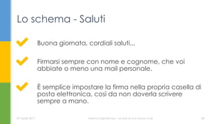 Buona giornata, cordiali saluti...
Firmarsi sempre con nome e cognome, che voi
abbiate o meno una mail personale.
È semplice impostare la firma nella propria casella di
posta elettronica, così da non doverla scrivere
sempre a mano.
Lo schema - Saluti
07 Aprile 2017 Serena Capodicasa - Le basi di una buona mail 28
 