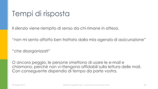 Il silenzio viene riempito di senso da chi rimane in attesa.
“non mi sento affatto ben trattato dalla mia agenzia di assicurazione”
“che disorganizzati”
O ancora peggio, le persone smettono di usare le e-mail e
chiamano, perchè non vi ritengono affidabili sulla lettura delle mail.
Con conseguente dispendio di tempo da parte vostra.
Tempi di risposta
07 Aprile 2017 Serena Capodicasa - Le basi di una buona mail 33
 