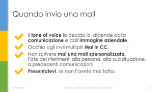 Il tone of voice lo decido io, dipende dalla
comunicazione e dall’immagine aziendale.
Occhio agli invii multipli! Mai in CC.
Non scrivere mai una mail spersonalizzata.
Fate dei riferimenti alla persona, alla sua situazione,
a precedenti comunicazioni.
Presentatevi, se non l’avete mai fatto.
Quando invio una mail
07 Aprile 2017 Serena Capodicasa - Le basi di una buona mail 37
 
