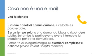 Una telefonata
Usa due canali di comunicazione, il verbale e il
paraverbale.
È a un tempo solo: a una domanda bisogna rispondere
subito. Entrambe le parti devono avere il tempo e la
situazione per poter comunicare.
Permette di spiegarsi meglio su questioni complesse e
delicate (verba volant, scripta manent)
Cosa non è una e-mail
07 Aprile 2017 Serena Capodicasa - Le basi di una buona mail 9
 