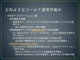 ? WEBץꥱ`
? vSΰ
? BrǡɤΥ饤֥/OSSʤɤäƤ뤫
դ
? ᤫ_JΤϡǳy
? \ϥ`ӥOWASP ZAPǤԼ\
? ڤʹ륵`ӥǡʤСԷ֤ǴԤkҊ
뤷ʤ
? ̶ȤOWASP ZAPԄ\ϤǤʳ
? rǴԤꤳޤʤΤԼʖˤ
? OWASP Dependency Check
? DevOpsФ˴\ϤMzࡣJenkinsץ饰Ȥ
Ƅܡ
? MzOSSݩ`ͥȤθ©ҕ
? OWASP Dependency CheckνYVulsǤҕ
14
 