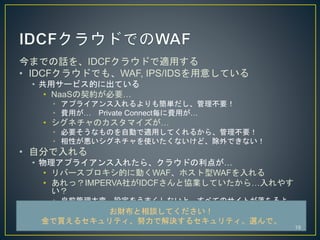 ޤǤԒIDCF饦ɤmä
? IDCF饦ɤǤ⡢WAF, IPS/IDS⤷Ƥ
? å`ӥĤ˳Ƥ
? NaaSsҪ
? ץ饤⺆gҪ
? Mä Private ConnectMä
? ͥΥޥ
? ҪʤΤԄӤmäƤ뤫顢Ҫ
? ԤͥʹʤɡǤʤ
? Է֤
? ץ饤줿顢饦ɤ㤬
? Щ`ץĤ˄ӤWAFۥWAF
? ãIMPERVA礬IDCFȅfIƤ顭䤹

? ǰ䡢O򤦤ޤʤȡ٤ƤΥȤ
ؔՄƤ
I륻ƥŬǽQ륻ƥxǡ
19
 
