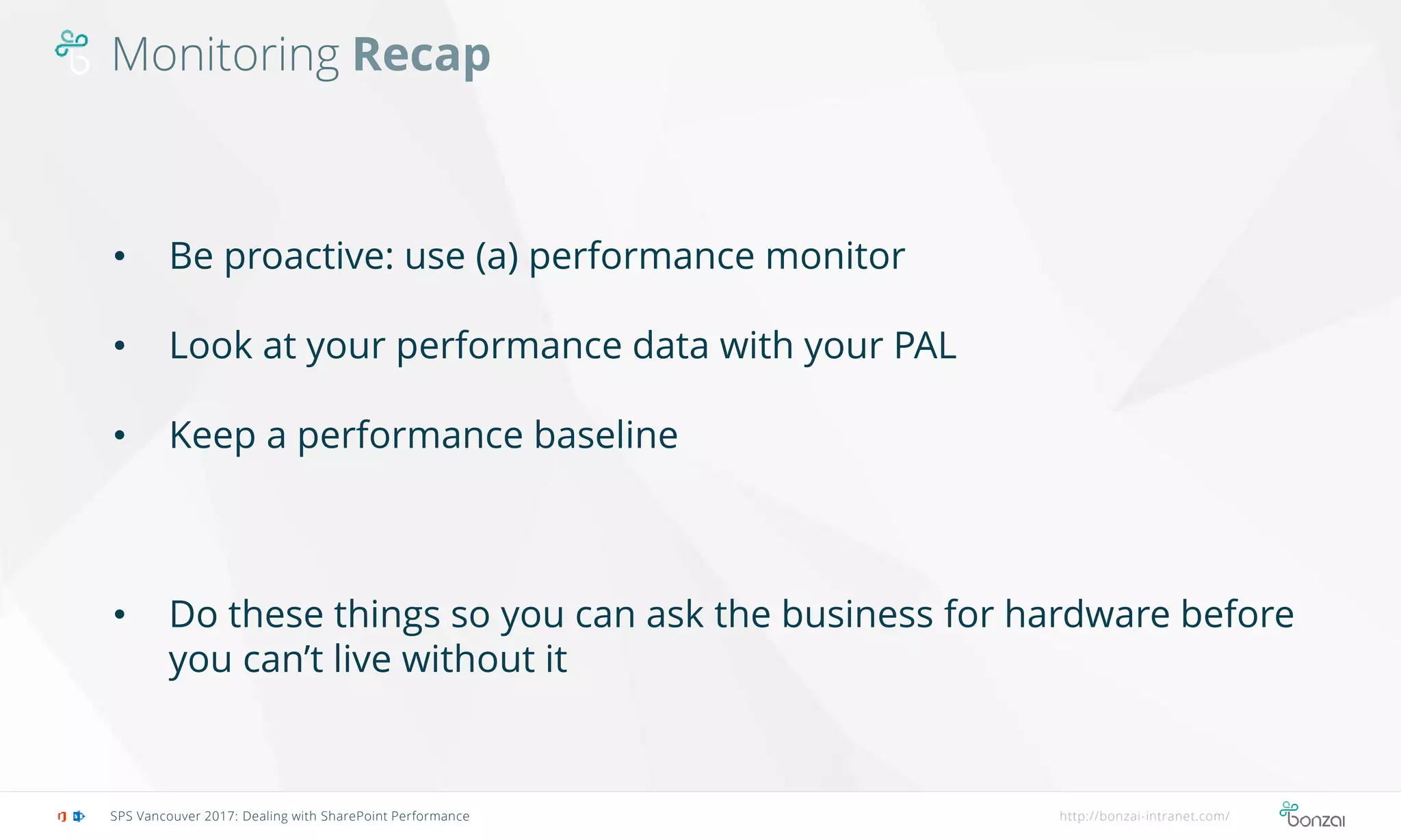Monitoring Recap
SPS Vancouver 2017: Dealing with SharePoint Performance http://bonzai-intranet.com/
• Be proactive: use (a) performance monitor
• Look at your performance data with your PAL
• Keep a performance baseline
• Do these things so you can ask the business for hardware before
you can’t live without it
 