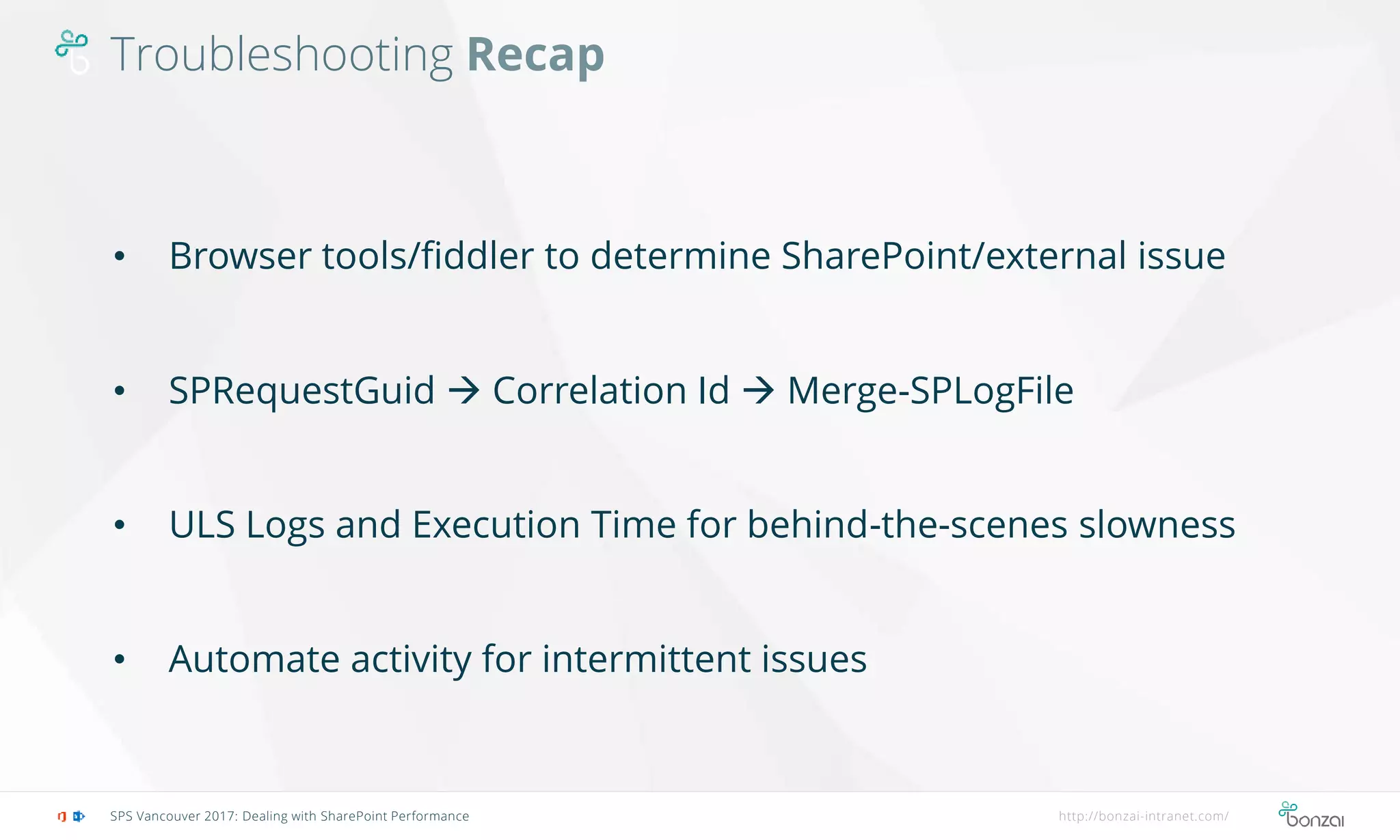 Troubleshooting Recap
SPS Vancouver 2017: Dealing with SharePoint Performance http://bonzai-intranet.com/
• Browser tools/fiddler to determine SharePoint/external issue
• SPRequestGuid  Correlation Id  Merge-SPLogFile
• ULS Logs and Execution Time for behind-the-scenes slowness
• Automate activity for intermittent issues
 