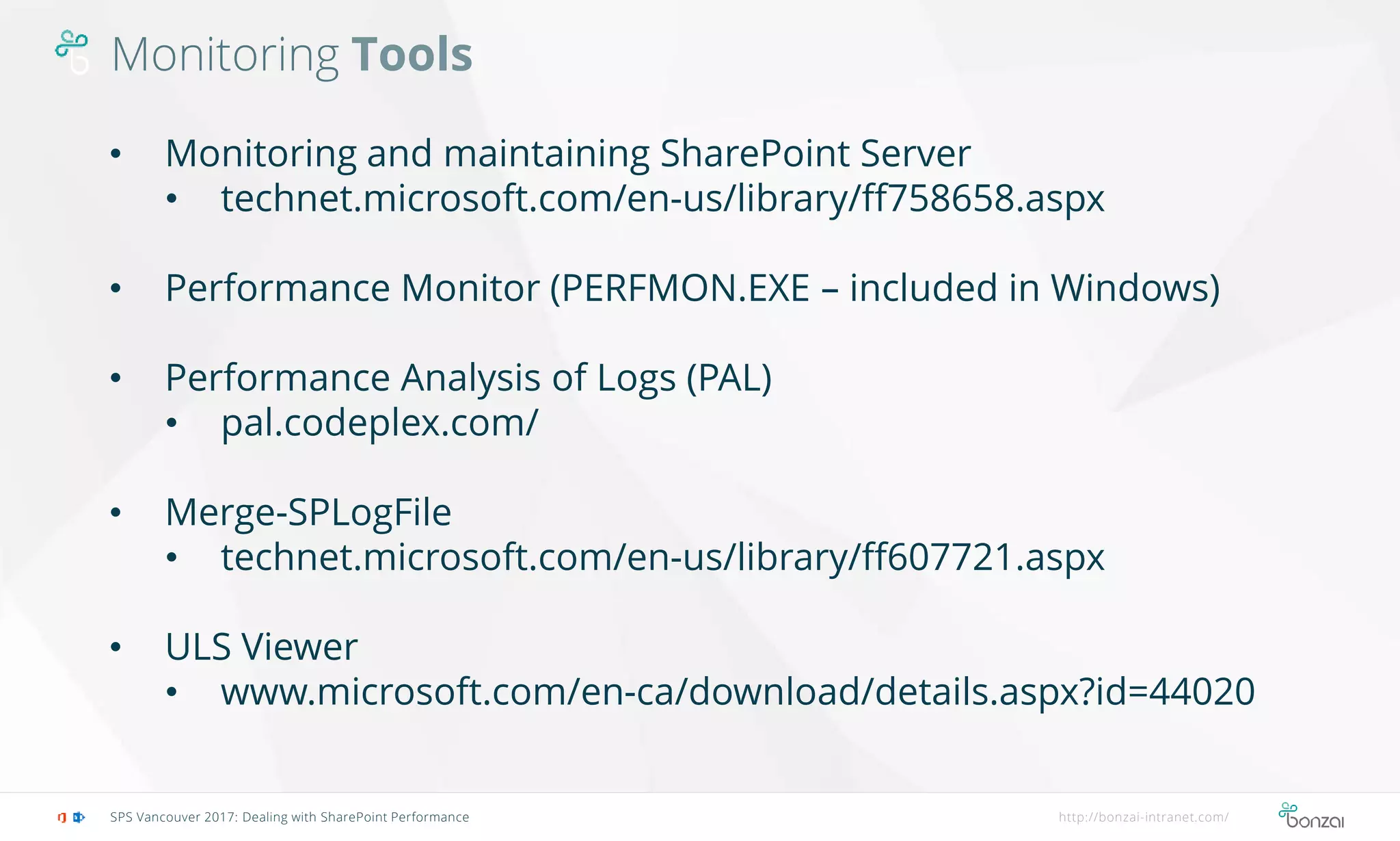Monitoring Tools
SPS Vancouver 2017: Dealing with SharePoint Performance http://bonzai-intranet.com/
• Monitoring and maintaining SharePoint Server
• technet.microsoft.com/en-us/library/ff758658.aspx
• Performance Monitor (PERFMON.EXE – included in Windows)
• Performance Analysis of Logs (PAL)
• pal.codeplex.com/
• Merge-SPLogFile
• technet.microsoft.com/en-us/library/ff607721.aspx
• ULS Viewer
• www.microsoft.com/en-ca/download/details.aspx?id=44020
 
