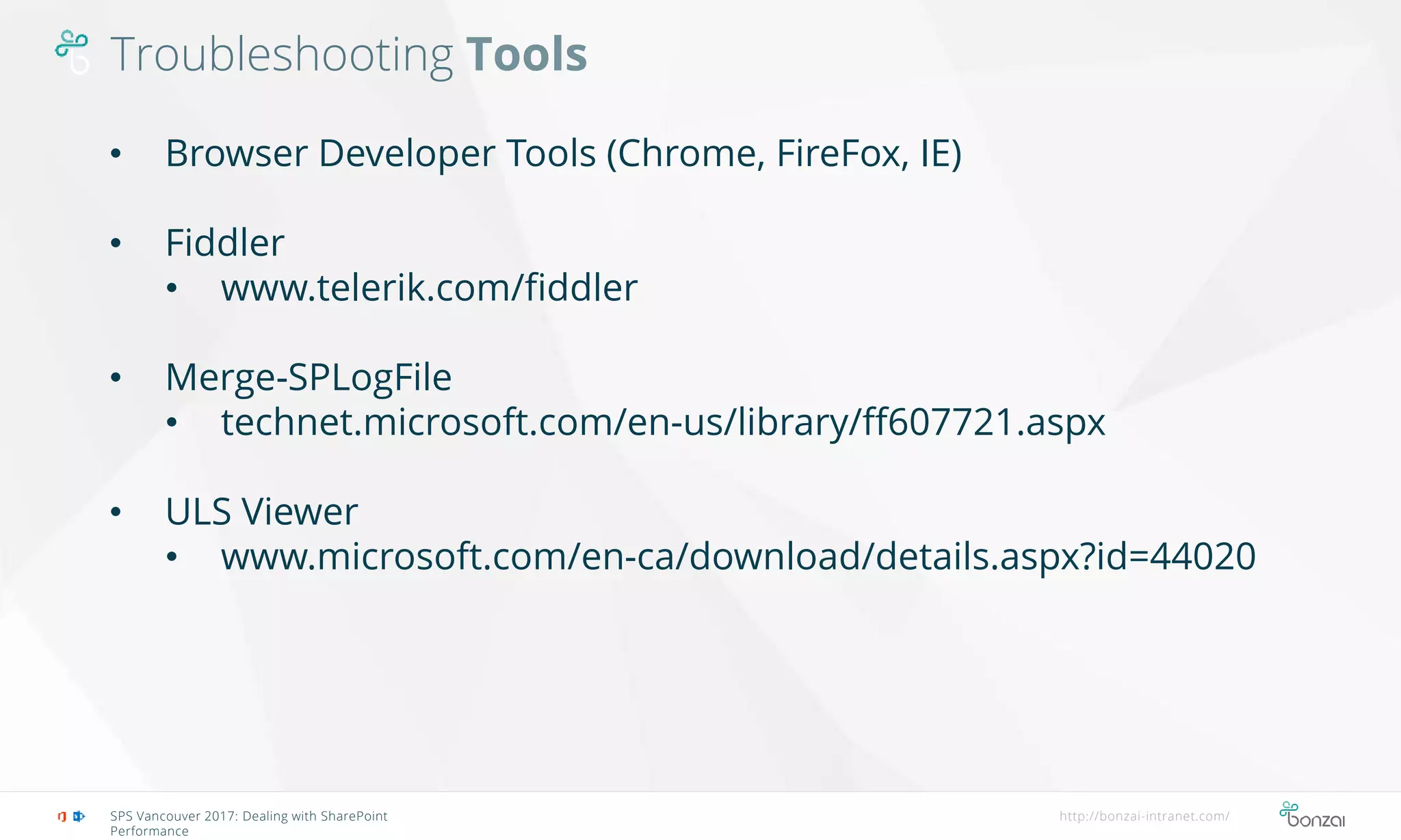 Troubleshooting Tools
SPS Vancouver 2017: Dealing with SharePoint
Performance
http://bonzai-intranet.com/
• Browser Developer Tools (Chrome, FireFox, IE)
• Fiddler
• www.telerik.com/fiddler
• Merge-SPLogFile
• technet.microsoft.com/en-us/library/ff607721.aspx
• ULS Viewer
• www.microsoft.com/en-ca/download/details.aspx?id=44020
 