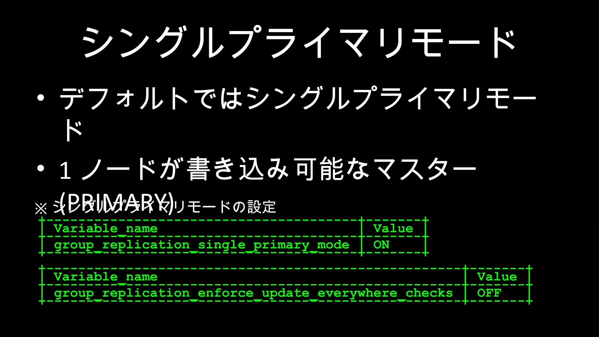 シングルプライマリモード • デフォルトではシングルプライマリモー ド • 1 ノードが書き込み可能なマスター (PRIMARY) • 他はホットスタンバイ (SECONDARY) +---------------------------------------+-------+ | Variable_name | Value | +---------------------------------------+-------+ | group_replication_single_primary_mode | ON | +---------------------------------------+-------+ +----------------------------------------------------+-------+ | Variable_name | Value | +----------------------------------------------------+-------+ | group_replication_enforce_update_everywhere_checks | OFF | +----------------------------------------------------+-------+ ※ シングルプライマリモードの設定 