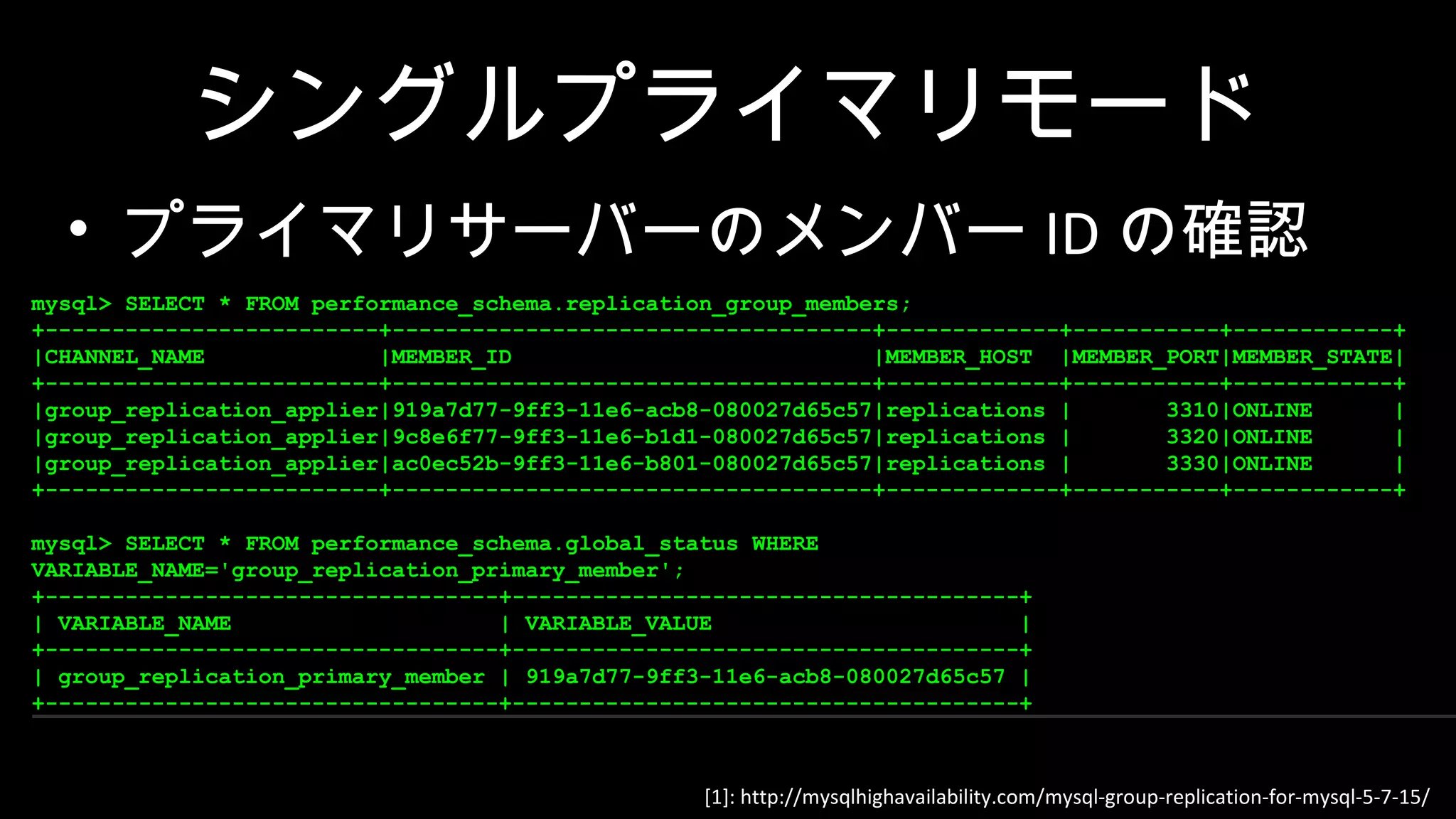 [1]: http://mysqlhighavailability.com/mysql-group-replication-for-mysql-5-7-15/ シングルプライマリモード • プライマリサーバーのメンバー ID の確認 mysql> SELECT * FROM performance_schema.replication_group_members; +-------------------------+------------------------------------+-------------+-----------+------------+ |CHANNEL_NAME |MEMBER_ID |MEMBER_HOST |MEMBER_PORT|MEMBER_STATE| +-------------------------+------------------------------------+-------------+-----------+------------+ |group_replication_applier|919a7d77-9ff3-11e6-acb8-080027d65c57|replications | 3310|ONLINE | |group_replication_applier|9c8e6f77-9ff3-11e6-b1d1-080027d65c57|replications | 3320|ONLINE | |group_replication_applier|ac0ec52b-9ff3-11e6-b801-080027d65c57|replications | 3330|ONLINE | +-------------------------+------------------------------------+-------------+-----------+------------+ mysql> SELECT * FROM performance_schema.global_status WHERE VARIABLE_NAME='group_replication_primary_member'; +----------------------------------+--------------------------------------+ | VARIABLE_NAME | VARIABLE_VALUE | +----------------------------------+--------------------------------------+ | group_replication_primary_member | 919a7d77-9ff3-11e6-acb8-080027d65c57 | +----------------------------------+--------------------------------------+ mysql> SELECT * FROM performance_schema.replication_group_members; +-------------------------+------------------------------------+-------------+-----------+------------+ |CHANNEL_NAME |MEMBER_ID |MEMBER_HOST |MEMBER_PORT|MEMBER_STATE| +-------------------------+------------------------------------+-------------+-----------+------------+ |group_replication_applier|919a7d77-9ff3-11e6-acb8-080027d65c57|replications | 3310|ONLINE | |group_replication_applier|9c8e6f77-9ff3-11e6-b1d1-080027d65c57|replications | 3320|ONLINE | |group_replication_applier|ac0ec52b-9ff3-11e6-b801-080027d65c57|replications | 3330|ONLINE | +-------------------------+------------------------------------+-------------+-----------+------------+ mysql> SELECT * FROM performance_schema.global_status WHERE VARIABLE_NAME='group_replication_primary_member'; +----------------------------------+--------------------------------------+ | VARIABLE_NAME | VARIABLE_VALUE | +----------------------------------+--------------------------------------+ | group_replication_primary_member | 919a7d77-9ff3-11e6-acb8-080027d65c57 | +----------------------------------+--------------------------------------+ 