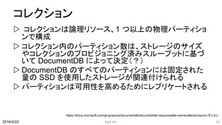 コレクション
 コレクションは論理リソース、1 つ以上の物理パーティショ
ンで構成
 コレクション内のパーティション数は、ストレージのサイズ
やコレクションのプロビジョニング済みスループットに基づ
いて DocumentDB によって決定（？）
 DocumentDB のすべてのパーティションには固定された
量の SSD を使用したストレージが関連付けられる
 パーティションは可用性を高めるためにレプリケートされる
kyrt inc 122016/4/22
https://docs.microsoft.com/ja-jp/azure/documentdb/documentdb-resources#a-namecollectionsaコレクション
 
