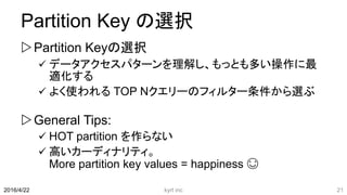 Partition Key の選択
Partition Keyの選択
 データアクセスパターンを理解し、もっとも多い操作に最
適化する
 よく使われる TOP Nクエリーのフィルター条件から選ぶ
General Tips:
 HOT partition を作らない
 高いカーディナリティ。
More partition key values = happiness 😊
2016/4/22 kyrt inc 21
 