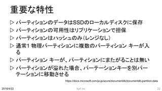 重要な特性
 パーティションのデータはSSDのローカルディスクに保存
 パーティションの可用性はリプリケーションで担保
 パーティションはハッシュのみ（レンジなし）
 通常1 物理パーティションに複数のパーティション キーが入
る
 パーティション キーが、パーティションにまたがることは無い
 パーティションが溢れた場合、パーテーションキーを別パー
テーションに移動させる
kyrt inc 222016/4/22
https://docs.microsoft.com/ja-jp/azure/documentdb/documentdb-partition-data
 