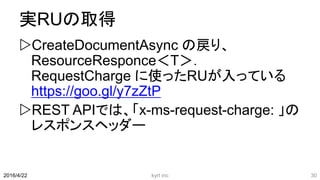 実RUの取得
CreateDocumentAsync の戻り、
ResourceResponce＜T＞．
RequestCharge に使ったRUが入っている
https://goo.gl/y7zZtP
REST APIでは、「x-ms-request-charge: 」の
レスポンスヘッダー
kyrt inc 302016/4/22
 
