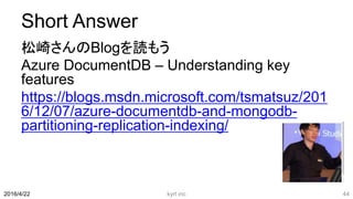 Short Answer
松崎さんのBlogを読もう
Azure DocumentDB – Understanding key
features
https://blogs.msdn.microsoft.com/tsmatsuz/201
6/12/07/azure-documentdb-and-mongodb-
partitioning-replication-indexing/
kyrt inc 442016/4/22
 