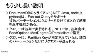 もう少し長い説明
DocumentDBのクライアント(.NET, Java, node.js,
python)は、 Fan-out Queryをサポート
複数パーテーションにクエリーを投げてまとめて結果
を返す機能がある。
クエリーは並列で実行される。.NETでは、並列度は、
FeedOptions.MaxDegreeOfParallelismで指定
クエリーに、 Partition Keyが指定されていると、該当
のパーテーションだけにリクエストが送られる
kyrt inc 452016/4/22
 