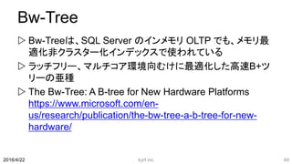 Bw-Tree
 Bw-Treeは、SQL Server のインメモリ OLTP でも、メモリ最
適化非クラスター化インデックスで使われている
 ラッチフリー、マルチコア環境向むけに最適化した高速B+ツ
リーの亜種
 The Bw-Tree: A B-tree for New Hardware Platforms
https://www.microsoft.com/en-
us/research/publication/the-bw-tree-a-b-tree-for-new-
hardware/
kyrt inc 492016/4/22
 