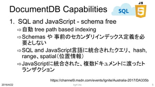 DocumentDB Capabilities
1. SQL and JavaScript - schema free
⇨自動 tree path based indexing
⇨Schemas や 事前のセカンダリインデックス定義を必
要としない
⇨SQL and JavaScript言語に統合されたクエリ、 hash,
range、spatial（位置情報）
⇨JavaScriptに統合された、複数ドキュメントに渡ったト
ランザクション
kyrt inc 52016/4/22
https://channel9.msdn.com/events/Ignite/Australia-2017/DA335b
 