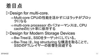 着目点
Design for multi-core.
⇨Multi-core CPUの性能を活かすにはラッチがブロッ
クになる
⇨multi-core processor のパフォーマンスは、CPU
cacheのヒット率に依存する
Design for Modern Storage Devices
⇨Bw-Treeは、SSDをターゲットにしている。
⇨Bw-Tree は、log structuring な構造を取ることで、
SSDのFTLレイヤーの影響を回避する
kyrt inc 502016/4/22
 