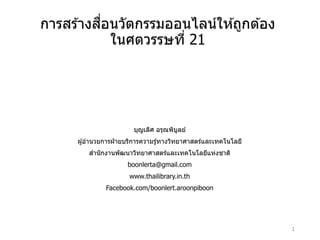 การสร ้างสื่อนวัตกรรมออนไลน์ให ้ถูกต ้อง
ในศตวรรษที่ 21
บุญเลิศ อรุณพิบูลย์
ผู ้อํานวยการฝ่ ายบริการความรู ้ทางวิทยาศาสตร์และเทคโนโลยี
สํานักงานพัฒนาวิทยาศาสตร์และเทคโนโลยีแห่งชาติ
boonlerta@gmail.com
www.thailibrary.in.th
Facebook.com/boonlert.aroonpiboon
1
 