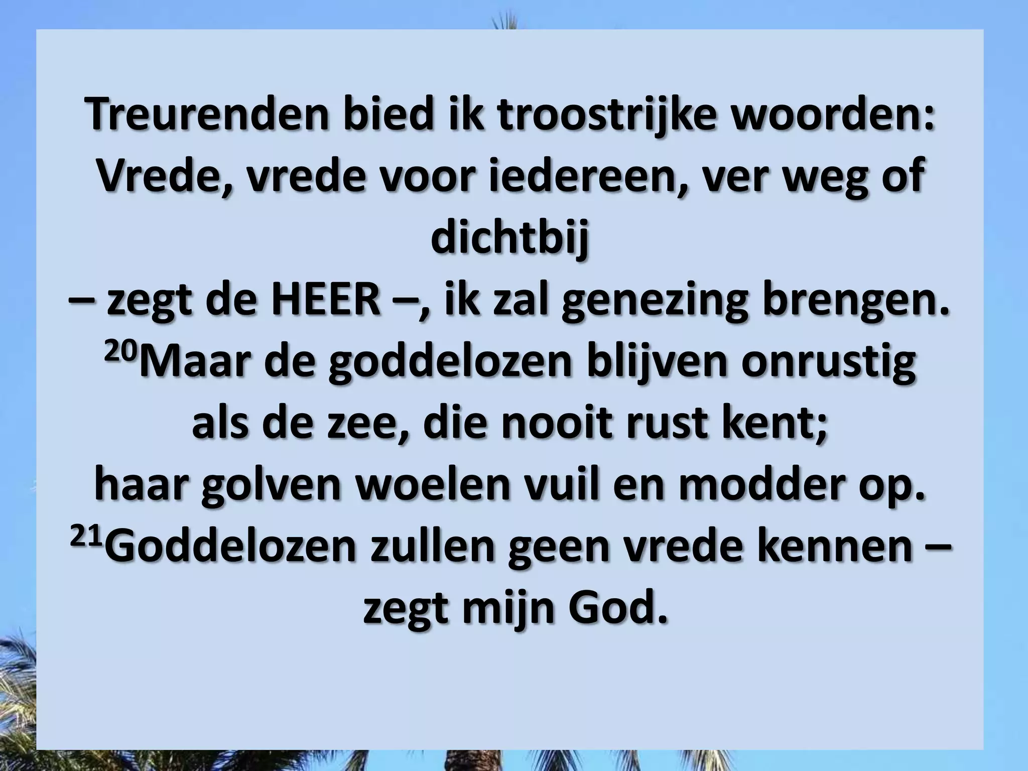 Treurenden bied ik troostrijke woorden:
Vrede, ​vrede​ voor iedereen, ver weg of
dichtbij
– zegt de HEER –, ik zal genezing brengen.
20Maar de goddelozen blijven onrustig
als de zee, die nooit rust kent;
haar golven woelen vuil en modder op.
21Goddelozen zullen geen ​vrede​ kennen –
zegt mijn God.
 