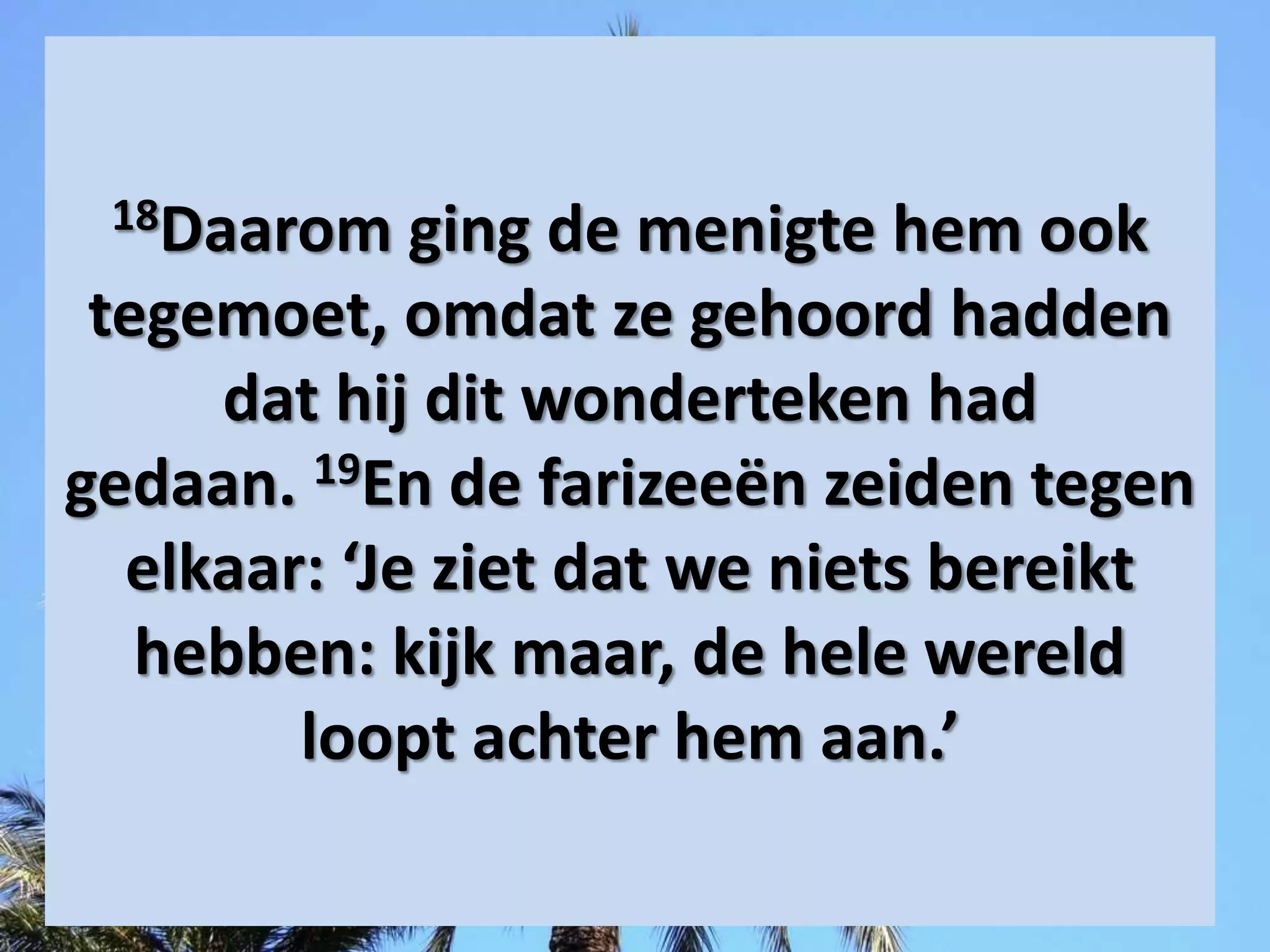 18Daarom ging de menigte hem ook
tegemoet, omdat ze gehoord hadden
dat hij dit wonderteken had
gedaan. 19En de ​farizeeën​ zeiden tegen
elkaar: ‘Je ziet dat we niets bereikt
hebben: kijk maar, de hele wereld
loopt achter hem aan.’
 