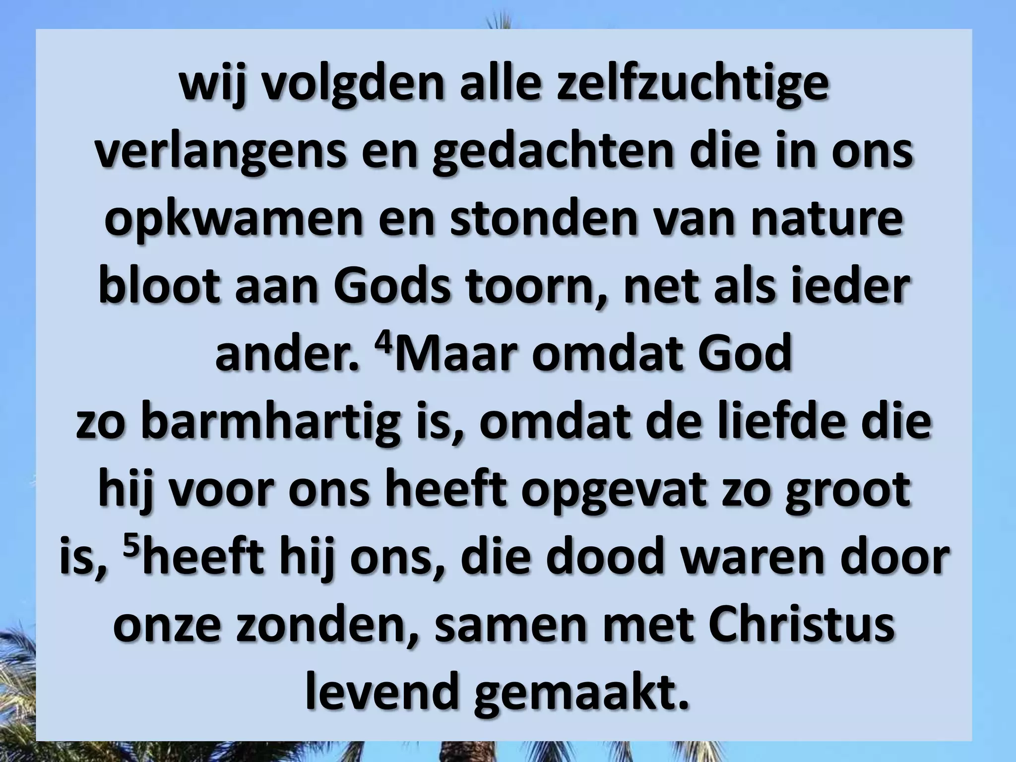 wij volgden alle zelfzuchtige
verlangens en gedachten die in ons
opkwamen en stonden van nature
bloot aan Gods toorn, net als ieder
ander. 4Maar omdat God
zo ​barmhartig​ is, omdat de ​liefde​ die
hij voor ons heeft opgevat zo groot
is, 5heeft hij ons, die dood waren door
onze ​zonden, samen met ​Christus​
levend gemaakt.
 