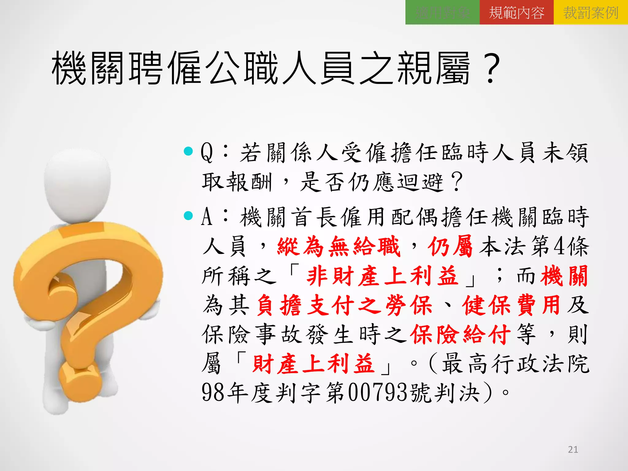 機關聘僱公職人員之親屬？
21
 Q：若關係人受僱擔任臨時人員未領
取報酬，是否仍應迴避？
 A：機關首長僱用配偶擔任機關臨時
人員，縱為無給職，仍屬本法第4條
所稱之「非財產上利益」；而機關
為其負擔支付之勞保、健保費用及
保險事故發生時之保險給付等，則
屬「財產上利益」。(最高行政法院
98年度判字第00793號判決)。
適用對象 規範內容 裁罰案例
 