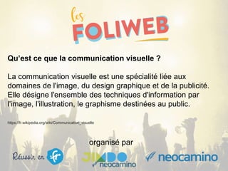 organisé par
Qu’est ce que la communication visuelle ?
La communication visuelle est une spécialité liée aux
domaines de l'image, du design graphique et de la publicité.
Elle désigne l'ensemble des techniques d'information par
l'image, l'illustration, le graphisme destinées au public.
https://fr.wikipedia.org/wiki/Communication_visuelle
 