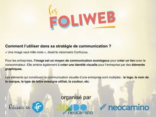 organisé par
Comment l’utiliser dans sa stratégie de communication ?
« Une image vaut mille mots », disait le visionnaire Confucius.
Pour les entreprises, l’image est un moyen de communication avantageux pour créer un lien avec le
consommateur. Elle amène également à créer une identité visuelle pour l’entreprise par des éléments
graphiques.
Les éléments qui constituent la communication visuelle d’une entreprise sont multiples : le logo, le nom de
la marque, le type de lettre enseigne utilisé, la couleur, etc.
 