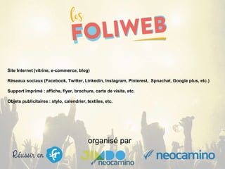 organisé par
Site Internet (vitrine, e-commerce, blog)
Réseaux sociaux (Facebook, Twitter, Linkedin, Instagram, Pinterest, Spnachat, Google plus, etc.)
Support imprimé : affiche, flyer, brochure, carte de visite, etc.
Objets publicitaires : stylo, calendrier, textiles, etc.
 