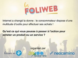 organisé par
Internet a changé la donne : le consommateur dispose d’une
multitude d’outils pour effectuer ses achats !
Qu’est ce qui vous pousse à passer à l’action pour
acheter un produit ou un service ?
 
