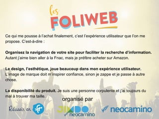 organisé par
Ce qui me pousse à l’achat finalement, c’est l’expérience utilisateur que l’on me
propose. C’est-à-dire :
Organisez la navigation de votre site pour faciliter la recherche d’information.
Autant j’aime bien aller à la Fnac, mais je préfère acheter sur Amazon.
Le design, l’esthétique, joue beaucoup dans mon expérience utilisateur.
L’image de marque doit m’inspirer confiance, sinon je zappe et je passe à autre
chose.
La disponibilité du produit. Je suis une personne corpulente et j’ai toujours du
mal à trouver ma taille.
 