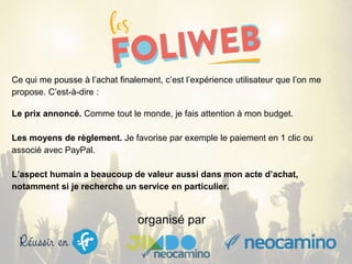 organisé par
Ce qui me pousse à l’achat finalement, c’est l’expérience utilisateur que l’on me
propose. C’est-à-dire :
Le prix annoncé. Comme tout le monde, je fais attention à mon budget.
Les moyens de règlement. Je favorise par exemple le paiement en 1 clic ou
associé avec PayPal.
L’aspect humain a beaucoup de valeur aussi dans mon acte d’achat,
notamment si je recherche un service en particulier.
 