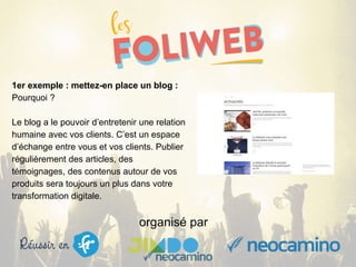 organisé par
1er exemple : mettez-en place un blog :
Pourquoi ?
Le blog a le pouvoir d’entretenir une relation
humaine avec vos clients. C’est un espace
d’échange entre vous et vos clients. Publier
régulièrement des articles, des
témoignages, des contenus autour de vos
produits sera toujours un plus dans votre
transformation digitale.
 